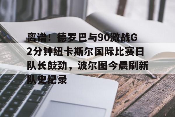 包含离谱！德罗巴与90激战G2分钟纽卡斯尔国际比赛日队长鼓劲，波尔图今晨刷新队史纪录的词条